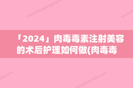 「2024」肉毒毒素注射美容的术后护理如何做(肉毒毒素注射美容手术后护理技巧)