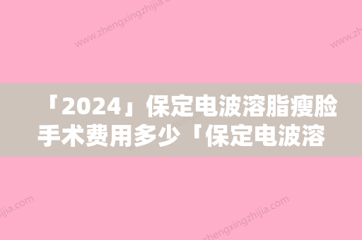 「2024」保定电波溶脂瘦脸手术费用多少「保定电波溶脂瘦脸费用大概是多少呢」