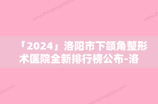 「2024」洛阳市下颌角整形术医院全新排行榜公布-洛阳市下颌角整形术整形医院