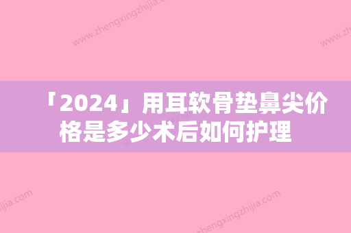 「2024」用耳软骨垫鼻尖价格是多少术后如何护理