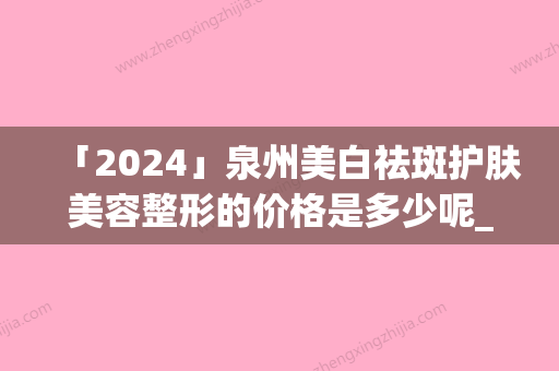 「2024」泉州美白祛斑护肤美容整形的价格是多少呢_泉州美白祛斑护肤美容手术价格多少算合理