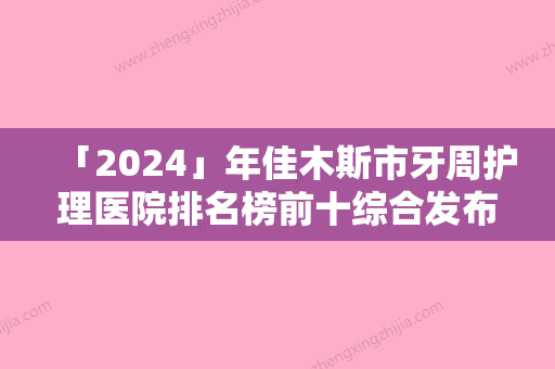 「2024」年佳木斯市牙周护理医院排名榜前十综合发布-佳木斯市牙周护理口腔医院