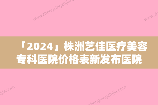 「2024」株洲艺佳医疗美容专科医院价格表新发布医院资料曝光-株洲艺佳医疗美容专科医院自体脂肪丰臀术费用是不是很贵