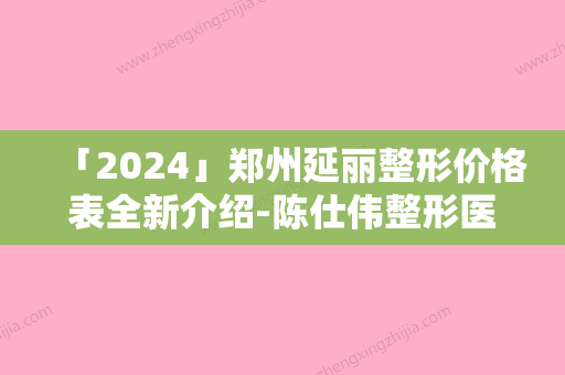 「2024」郑州延丽整形价格表全新介绍-陈仕伟整形医生