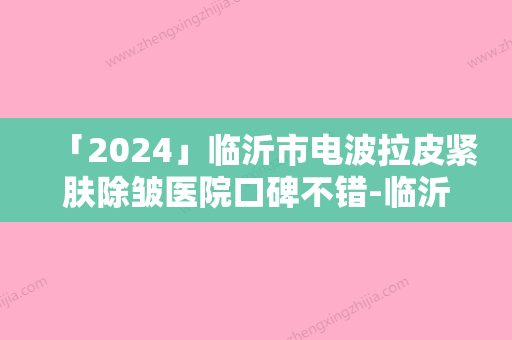 「2024」临沂市电波拉皮紧肤除皱医院口碑不错-临沂市人民医院与临沂市人民医院整形美容科名单