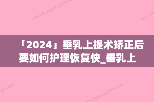 「2024」垂乳上提术矫正后要如何护理恢复快_垂乳上提术矫正手术之后需要做什么护理