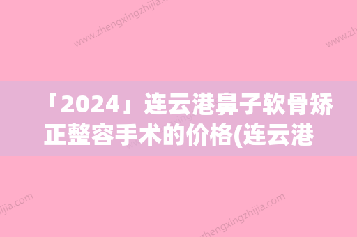 「2024」连云港鼻子软骨矫正整容手术的价格(连云港鼻子软骨矫正手术价格和什么因素有关呢)