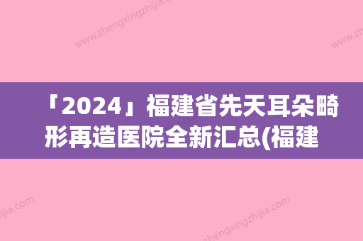 「2024」福建省先天耳朵畸形再造医院全新汇总(福建省先天耳朵畸形再造整形医院)