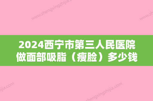 2024西宁市第三人民医院做面部吸脂（瘦脸）多少钱呢？你对该医院了解多少呢？