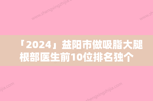 「2024」益阳市做吸脂大腿根部医生前10位排名独个测评-莫时潮医生选他更靠谱