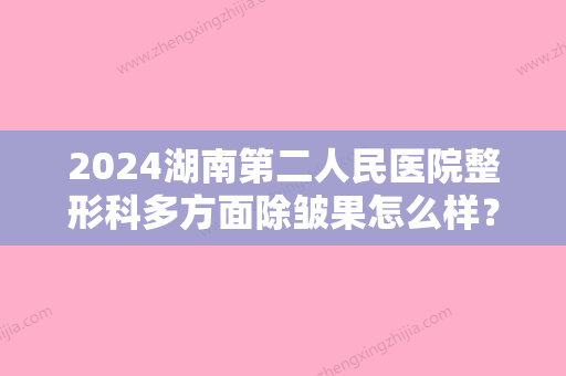 2024湖南第二人民医院整形科多方面除皱果怎么样？口碑、价格表、案例附上！