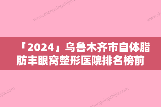 「2024」乌鲁木齐市自体脂肪丰眼窝整形医院排名榜前十佳榜单如下-乌鲁木齐市自体脂肪丰眼窝整形整形医院