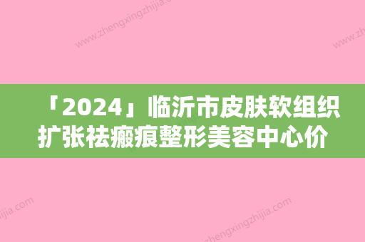 「2024」临沂市皮肤软组织扩张祛瘢痕整形美容中心价格表更新-临沂市皮肤软组织扩张祛瘢痕需要费用（价格）