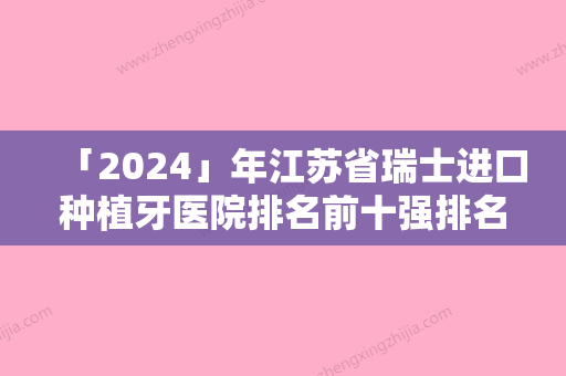 「2024」年江苏省瑞士进口种植牙医院排名前十强排名名单-江苏省瑞士进口种植牙口腔医院