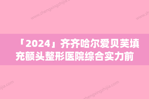 「2024」齐齐哈尔爱贝芙填充额头整形医院综合实力前十强口碑排行榜大评比(爱贝芙齐齐哈尔医院荣登综合实力前十强口碑排行榜，受瞩目的原因是什么？)