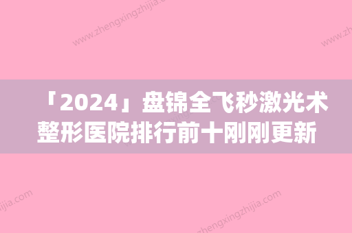 「2024」盘锦全飞秒激光术整形医院排行前十刚刚更新(盘锦全飞秒医院排行大揭秘！)