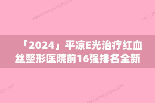 「2024」平凉E光治疗红血丝整形医院前16强排名全新名单更新(《平凉E光治疗红血丝16强排名出炉，全新名单亮相！》)