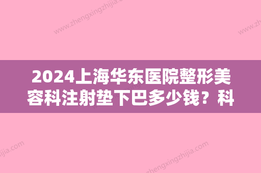 2024上海华东医院整形美容科注射垫下巴多少钱？科室介绍&真实案例&价格公布