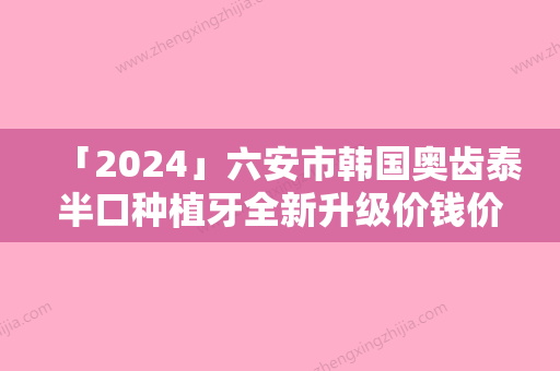 「2024」六安市韩国奥齿泰半口种植牙全新升级价钱价格表一览-六安市韩国奥齿泰半口种植牙价格