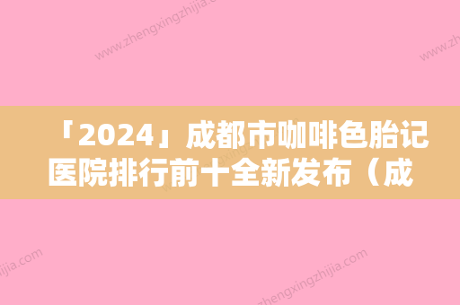 「2024」成都市咖啡色胎记医院排行前十全新发布（成都市咖啡色胎记整形医院）