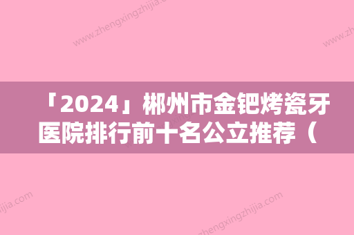 「2024」郴州市金钯烤瓷牙医院排行前十名公立推荐（郴州市金钯烤瓷牙口腔医院潜力股专家汇聚于此）