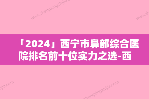 「2024」西宁市鼻部综合医院排名前十位实力之选-西宁市鼻部综合整形医院