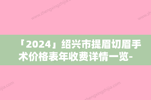 「2024」绍兴市提眉切眉手术价格表年收费详情一览-绍兴市提眉切眉手术价格水平如何