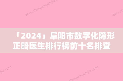 「2024」阜阳市数字化隐形正畸医生排行榜前十名排查出前六进行展示-阜阳市数字化隐形正畸口腔医生