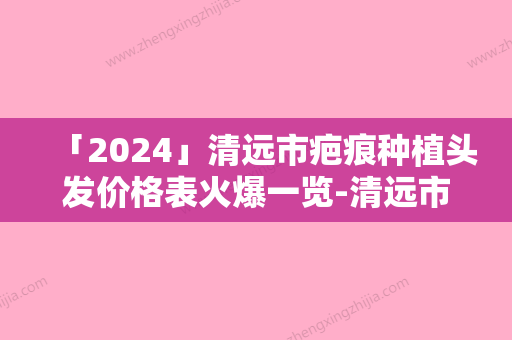 「2024」清远市疤痕种植头发价格表火爆一览-清远市疤痕种植头发报价大致需要多少