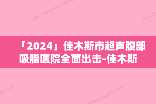 「2024」佳木斯市超声腹部吸脂医院全面出击-佳木斯市超声腹部吸脂整形医院