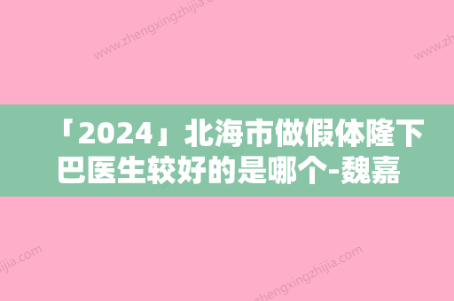 「2024」北海市做假体隆下巴医生较好的是哪个-魏嘉宏医生能帮你圆梦