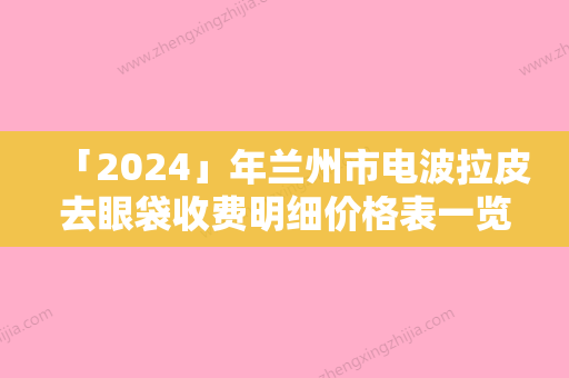 「2024」年兰州市电波拉皮去眼袋收费明细价格表一览（兰州市电波拉皮去眼袋价钱要多少钱）