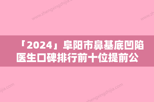 「2024」阜阳市鼻基底凹陷医生口碑排行前十位提前公布一览（张学飞医生凭实力蝉联入榜）