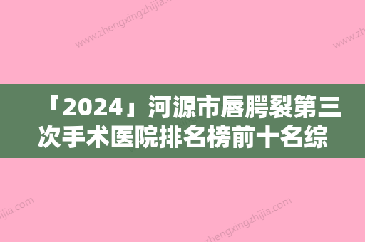 「2024」河源市唇腭裂第三次手术医院排名榜前十名综合盘点（河源李陵峰美容诊所（美容诊所）人气口碑实力汇总）