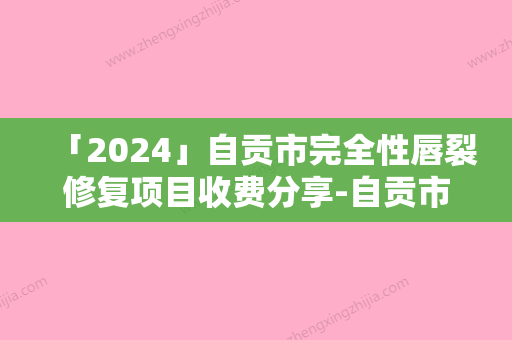 「2024」自贡市完全性唇裂修复项目收费分享-自贡市完全性唇裂修复价格一般多少