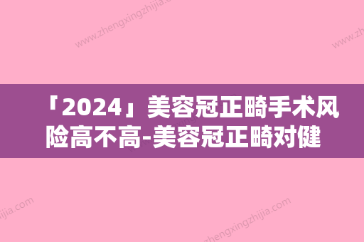 「2024」美容冠正畸手术风险高不高-美容冠正畸对健康有危害吗