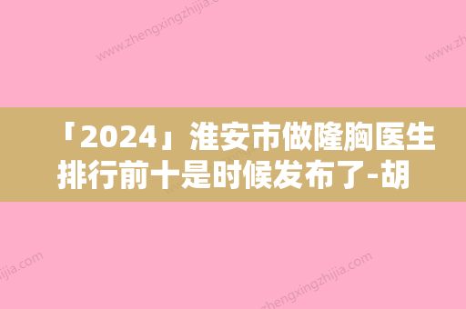 「2024」淮安市做隆胸医生排行前十是时候发布了-胡正元医生实力太惊艳