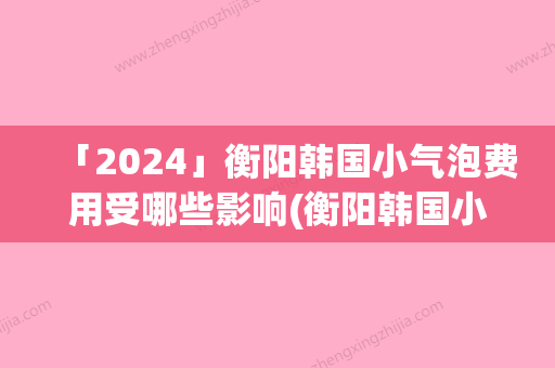 「2024」衡阳韩国小气泡费用受哪些影响(衡阳韩国小气泡手术整形要多少钱)