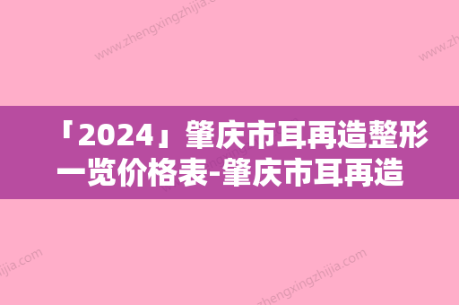 「2024」肇庆市耳再造整形一览价格表-肇庆市耳再造整形费用范围是多少