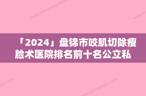 「2024」盘锦市咬肌切除瘦脸术医院排名前十名公立私立混排（盘锦崔玉丽整形美容诊所口碑好）