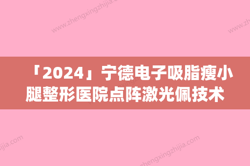 「2024」宁德电子吸脂瘦小腿整形医院点阵激光佩技术效果好(点阵激光：宁德电子吸脂瘦小腿整形医院的比较好选择)