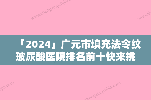 「2024」广元市填充法令纹玻尿酸医院排名前十快来挑选（广元华西医学整形美容诊所医美三强主要集中地）