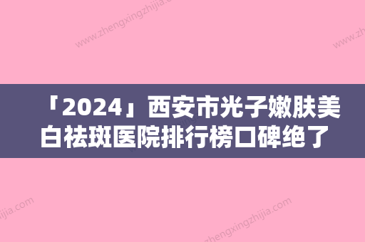 「2024」西安市光子嫩肤美白祛斑医院排行榜口碑绝了（西安市光子嫩肤美白祛斑整形医院）