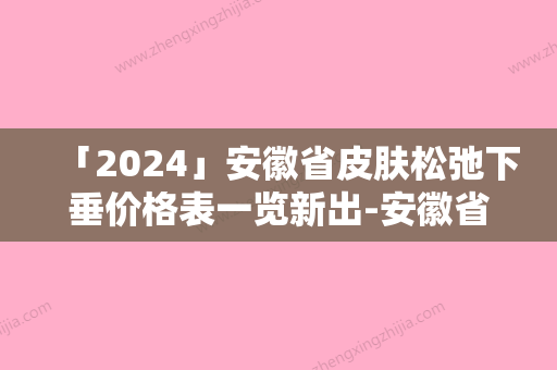 「2024」安徽省皮肤松弛下垂价格表一览新出-安徽省皮肤松弛下垂手术费用是多少钱啊