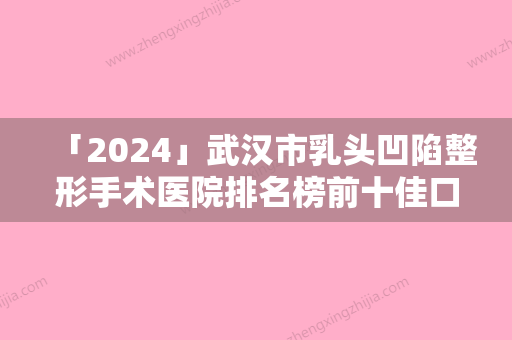 「2024」武汉市乳头凹陷整形手术医院排名榜前十佳口碑医（武汉市乳头凹陷整形手术整形医院）