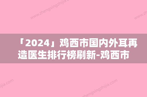 「2024」鸡西市国内外耳再造医生排行榜刷新-鸡西市陈添良整形医生