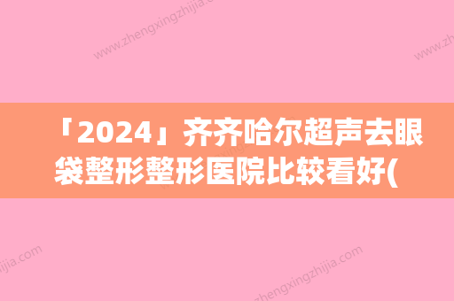 「2024」齐齐哈尔超声去眼袋整形整形医院比较看好(齐齐哈尔比较好去眼袋整形医院推荐：以超声为中心)