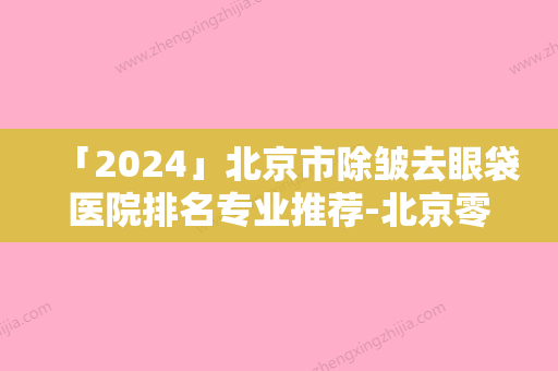 「2024」北京市除皱去眼袋医院排名专业推荐-北京零度医疗美容门诊部专家大咖实力入围