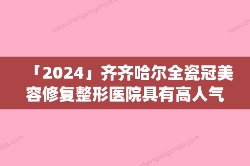 「2024」齐齐哈尔全瓷冠美容修复整形医院具有高人气(高人气齐齐哈尔全瓷冠美容修复整形：颜值加持，让笑容更自信)