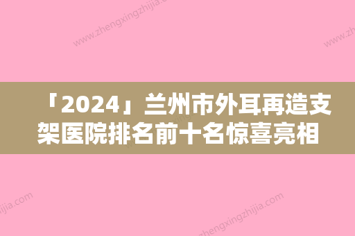 「2024」兰州市外耳再造支架医院排名前十名惊喜亮相（兰州市外耳再造支架整形医院）